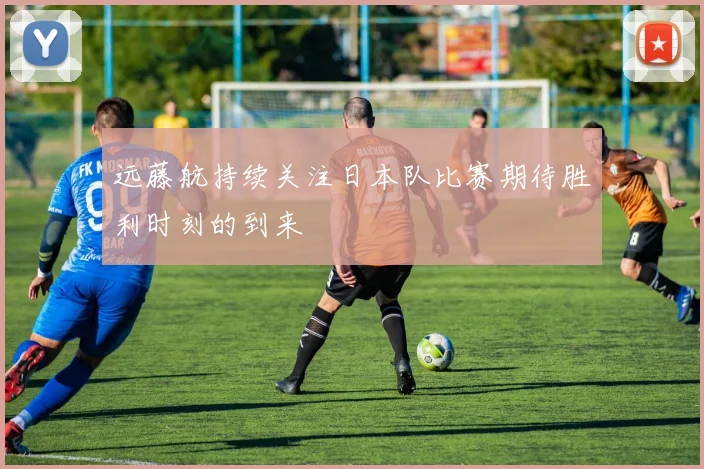 远藤航持续关注日本队比赛期待胜利时刻的到来