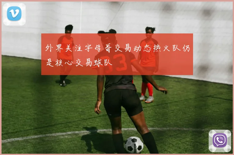 外界关注字母哥交易动态热火队仍是核心交易球队