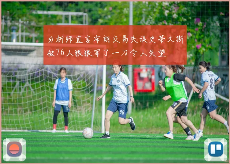 分析师直言布朗交易失误史蒂文斯被76人狠狠宰了一刀令人失望