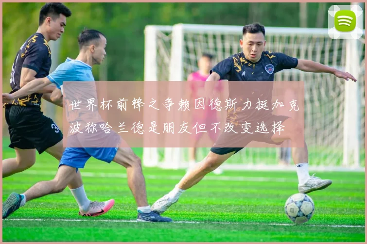 世界杯前锋之争赖因德斯力挺加克波称哈兰德是朋友但不改变选择