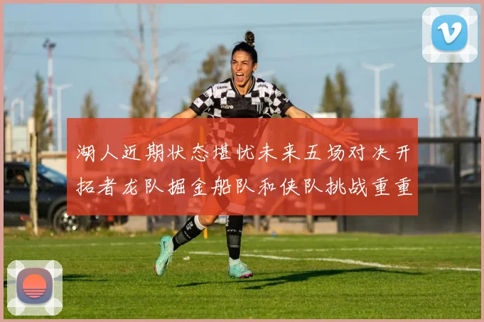 湖人近期状态堪忧未来五场对决开拓者龙队掘金船队和侠队挑战重重