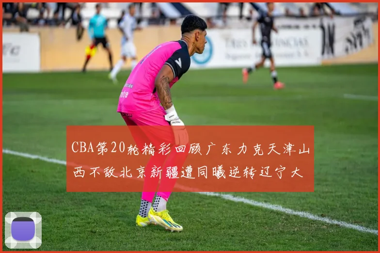 CBA第20轮精彩回顾广东力克天津山西不敌北京新疆遭同曦逆转辽宁大胜四川