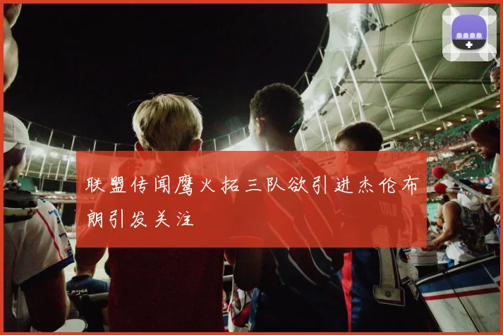 联盟传闻鹰火拓三队欲引进杰伦布朗引发关注