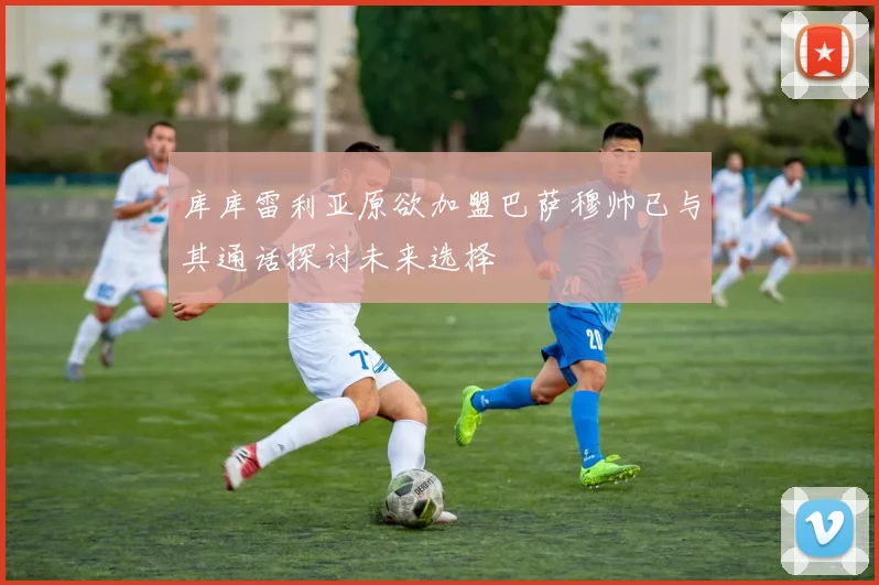 库库雷利亚原欲加盟巴萨穆帅已与其通话探讨未来选择