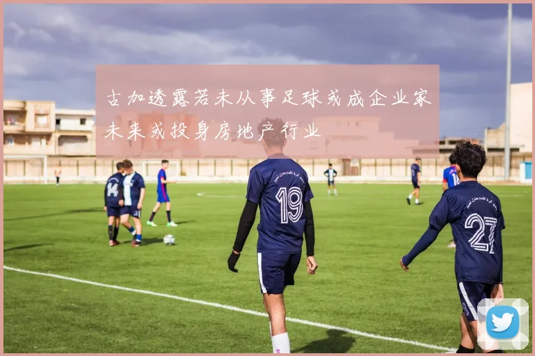 古加透露若未从事足球或成企业家未来或投身房地产行业