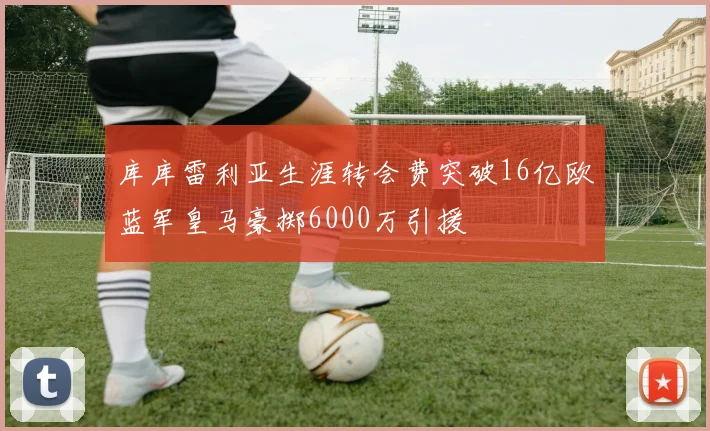 库库雷利亚生涯转会费突破16亿欧蓝军皇马豪掷6000万引援