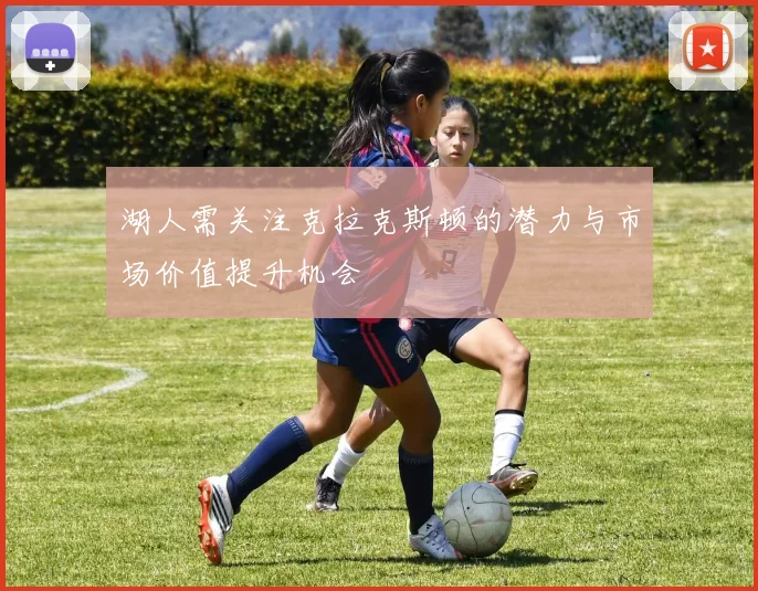 湖人需关注克拉克斯顿的潜力与市场价值提升机会