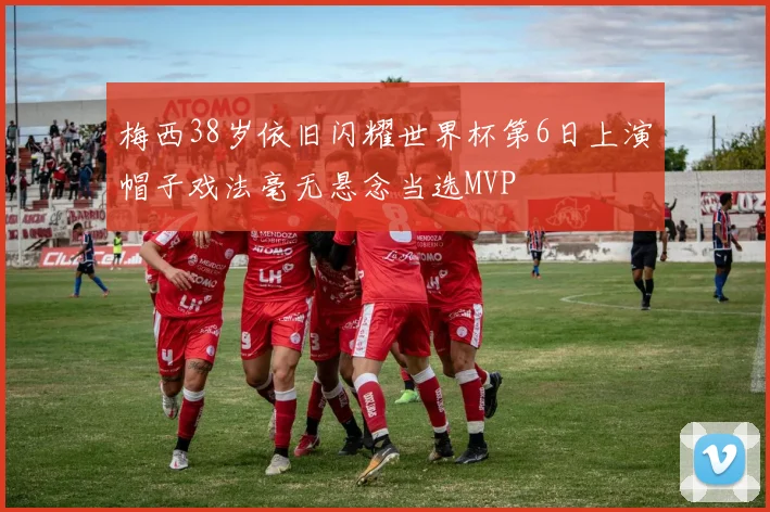 梅西38岁依旧闪耀世界杯第6日上演帽子戏法毫无悬念当选MVP