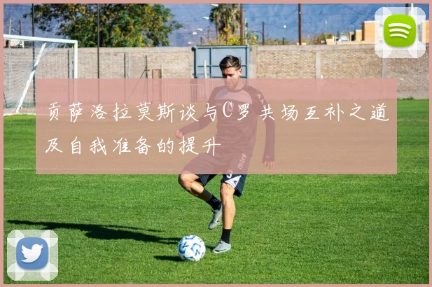 贡萨洛拉莫斯谈与C罗共场互补之道及自我准备的提升