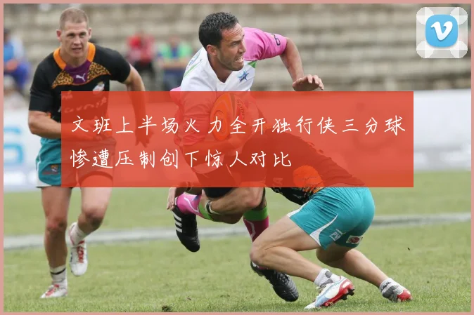 文班上半场火力全开独行侠三分球惨遭压制创下惊人对比