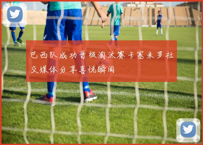 巴西队成功晋级淘汰赛卡塞米罗社交媒体分享喜悦瞬间