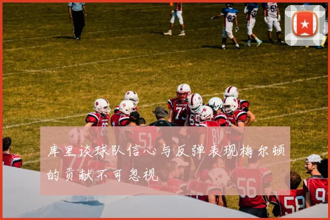 库里谈球队信心与反弹表现梅尔顿的贡献不可忽视