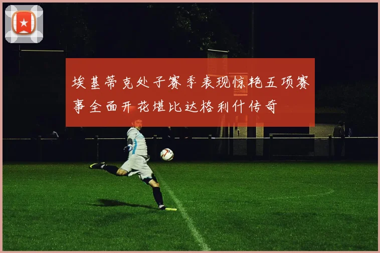 埃基蒂克处子赛季表现惊艳五项赛事全面开花堪比达格利什传奇