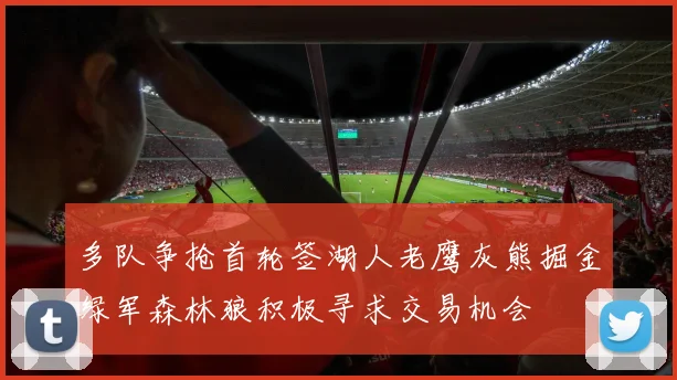 多队争抢首轮签湖人老鹰灰熊掘金绿军森林狼积极寻求交易机会