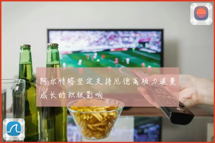 阿尔特塔坚定支持厄德高助力道曼成长的积极影响