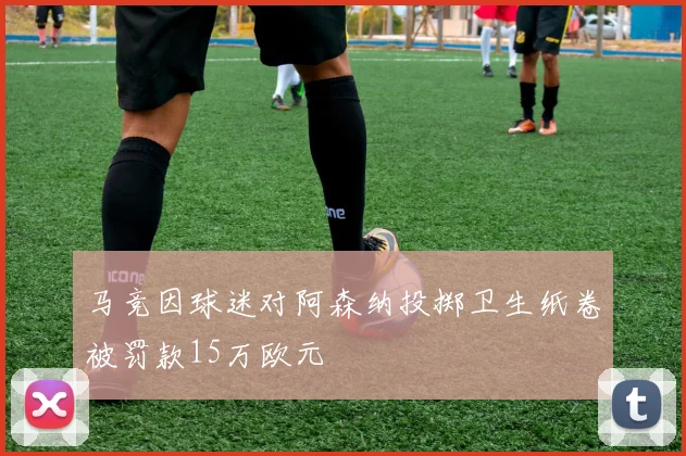 马竞因球迷对阿森纳投掷卫生纸卷被罚款15万欧元