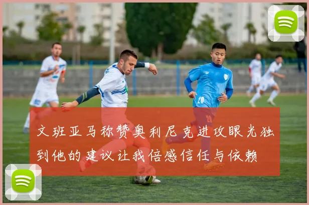 文班亚马称赞奥利尼克进攻眼光独到他的建议让我倍感信任与依赖