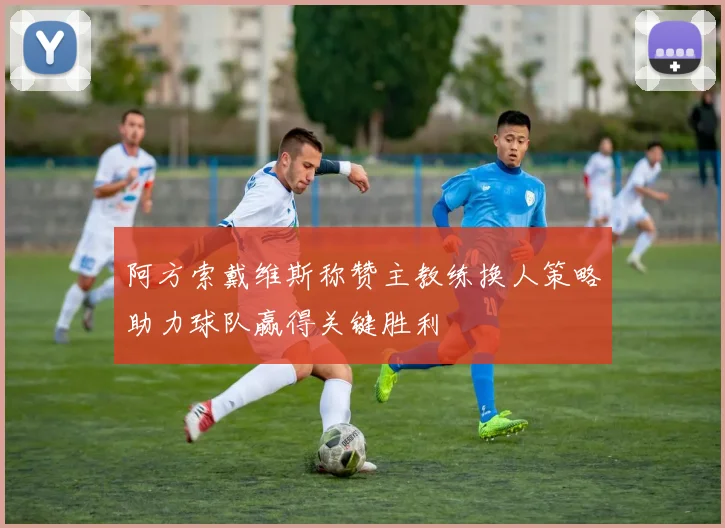 阿方索戴维斯称赞主教练换人策略助力球队赢得关键胜利